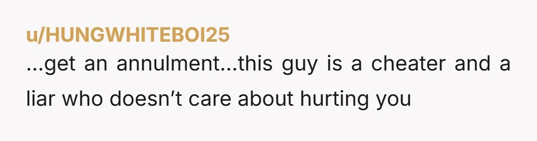 u/HUNGWHITEBOI25
…get an annulment…this guy is a cheater and a liar who doesn’t care about hurting you