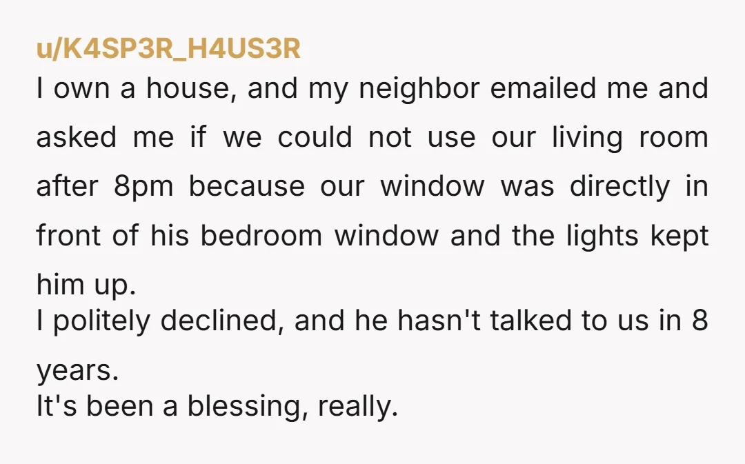 u/K4SP3R_H4US3R I own a house, and my neighbor emailed me and asked me if we could not use our living room after 8pm because our window was directly in front...