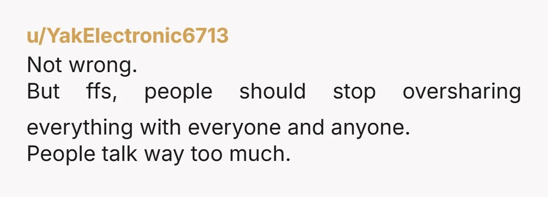 u/YakElectronic6713
Not wrong.
But ffs, people should stop oversharing everything with everyone and anyone.
People talk way too much.