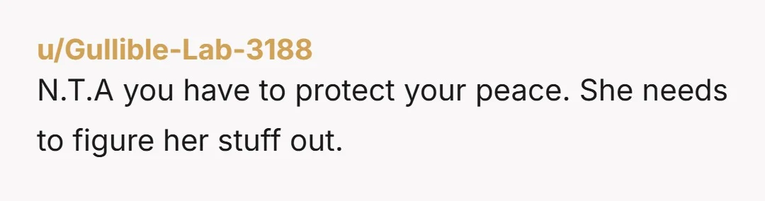 u/Infamous-Purple-3131 NTA. Congratulations. You're pretty young to have already figured this out. "who tends to always be going through something and needing help." I was almost 30 before I figured...