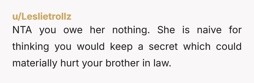 u/Leslietrollz NTA you owe her nothing. She is naive for thinking you would keep a secret which could materially hurt your brother in law.