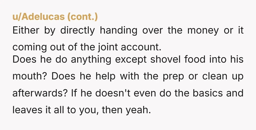 u/Perimentalpause NTA. Make him cook one time, and invite someone extra. "Yeah, when you're making me have to alter the menu because 'it's just one more person' when I planned/budgeted...