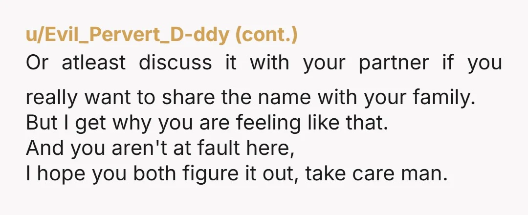 u/Odd_Welcome7940 NTA... Maybe you need to be though. Go post the name online to social media and ask everyone what they think. Tell them you aren't sure about it and...