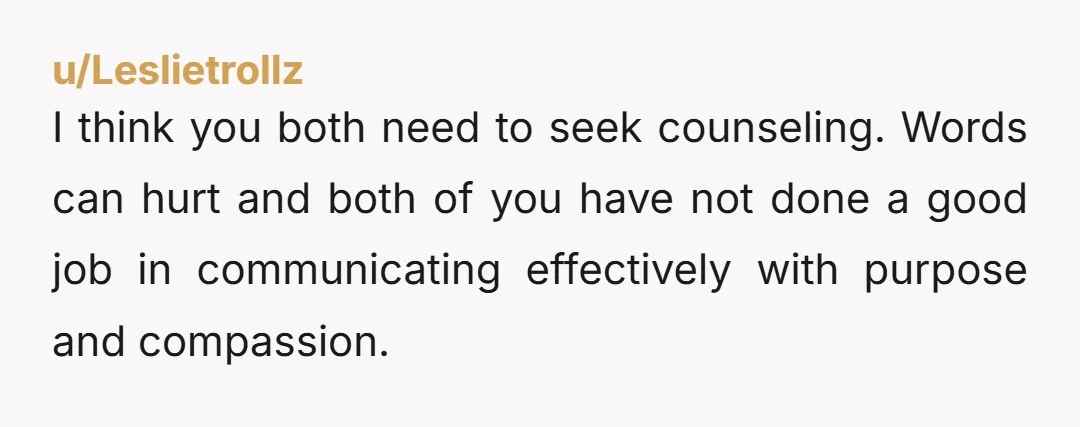u/Leslietrollz I think you both need to seek counseling. Words can hurt and both of you have not done a good job in communicating effectively with purpose and compassion.