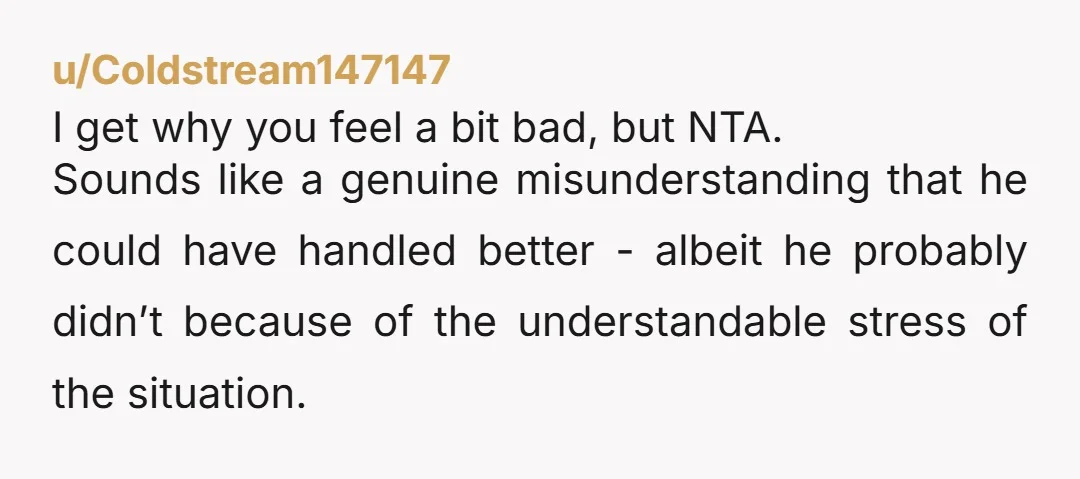 u/Coldstream147147 I get why you feel a bit bad, but NTA. Sounds like a genuine misunderstanding that he could have handled better - albeit he probably didn’t because of the...
