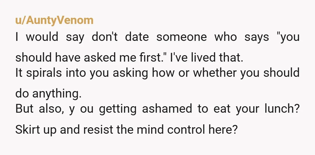 u/AuntyVenom I would say don't date someone who says "you should have asked me first." I've lived that. It spirals into you asking how or whether you should do anything....