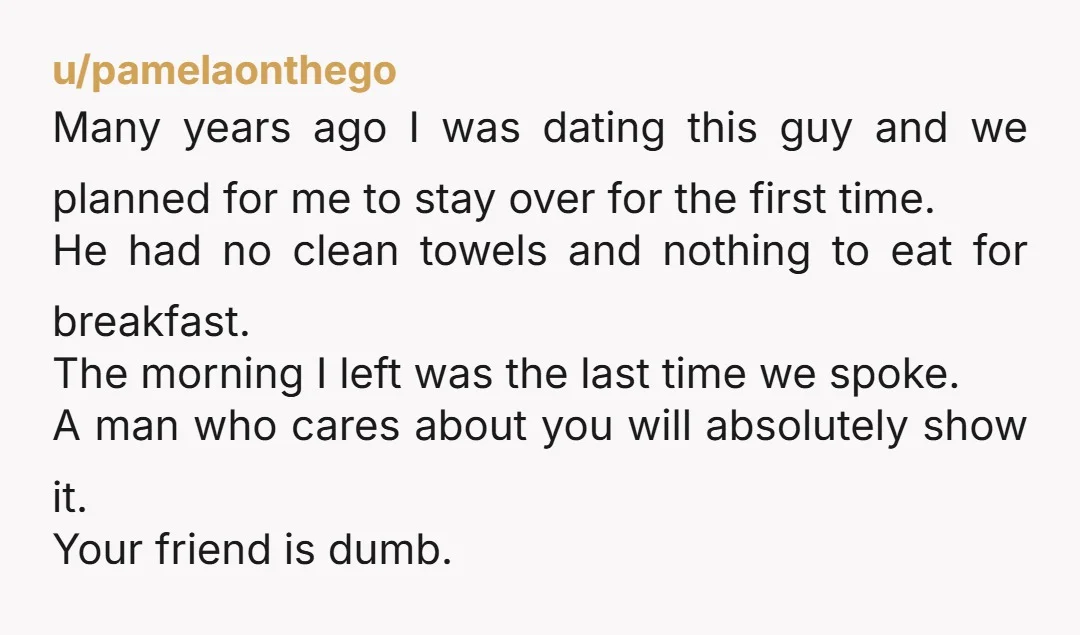 u/pamelaonthego Many years ago I was dating this guy and we planned for me to stay over for the first time. He had no clean towels and nothing to eat...