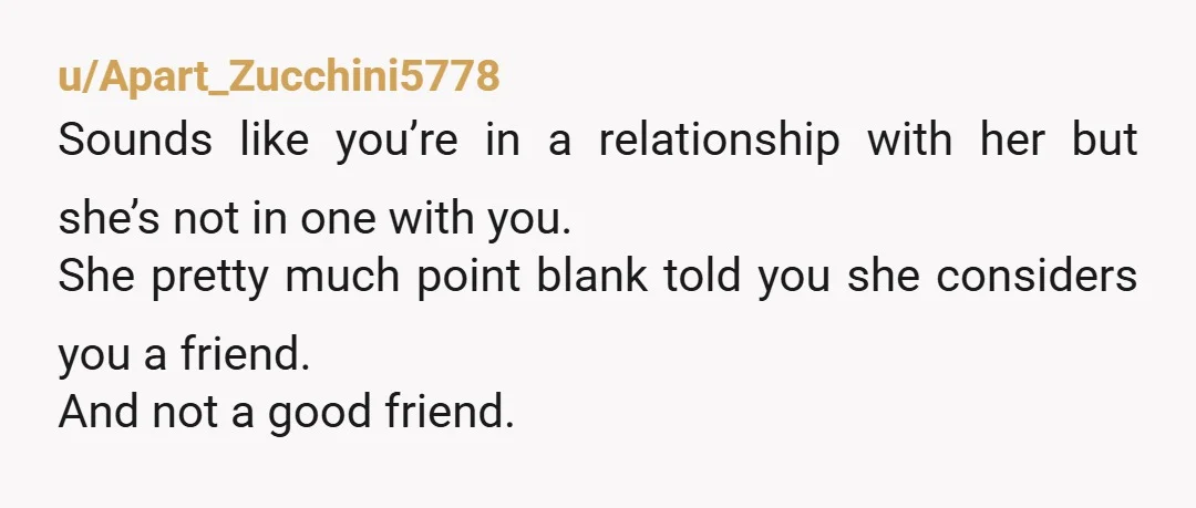 u/Apart_Zucchini5778 Sounds like you’re in a relationship with her but she’s not in one with you. She pretty much point blank told you she considers you a friend. And not...