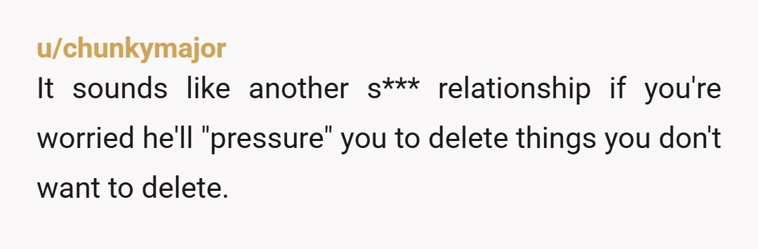 u/chunkymajor It sounds like another s*** relationship if you're worried he'll "pressure" you to delete things you don't want to delete. 