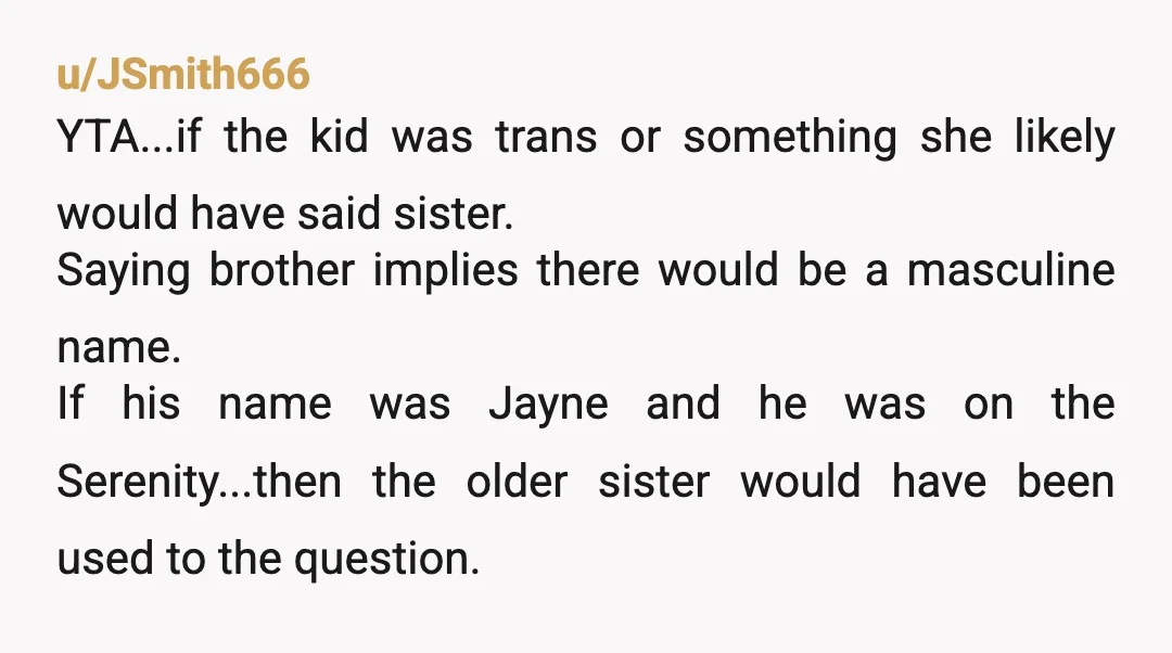 u/JSmith666 YTA...if the kid was trans or something she likely would have said sister. Saying brother implies there would be a masculine name. If his name was Jayne and he...