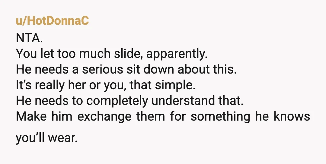u/HotDonnaC NTA. You let too much slide, apparently. He needs a serious sit down about this. It’s really her or you, that simple. He needs to completely understand that. Make...
