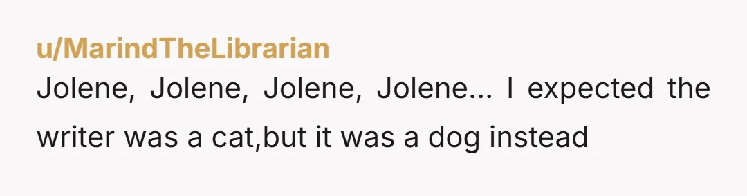 u/MarindTheLibrarian Jolene, Jolene, Jolene, Jolene… I expected the writer was a cat,but it was a dog instead