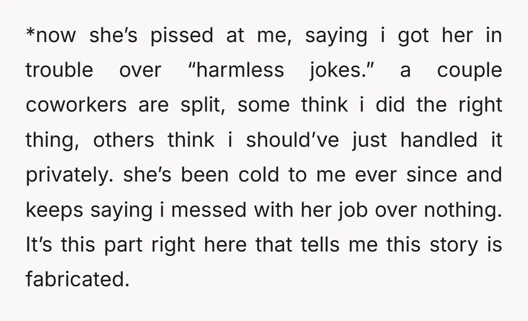 *now she’s pissed at me, saying i got her in trouble over “harmless jokes.” a couple coworkers are split, some think i did the right thing, others think i should’ve...