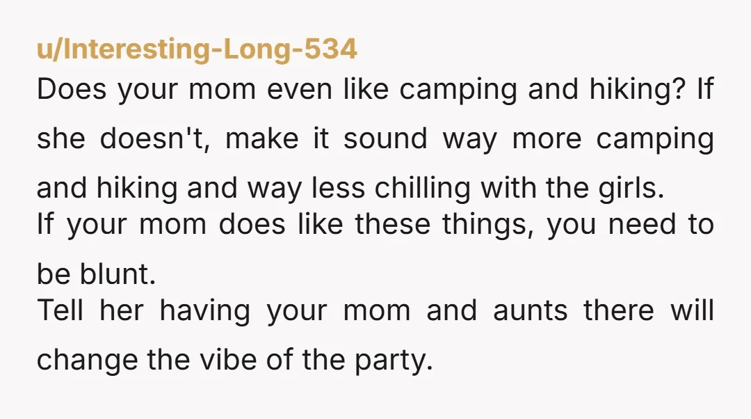 u/Interesting-Long-534 Does your mom even like camping and hiking? If she doesn't, make it sound way more camping and hiking and way less chilling with the girls. If your mom...