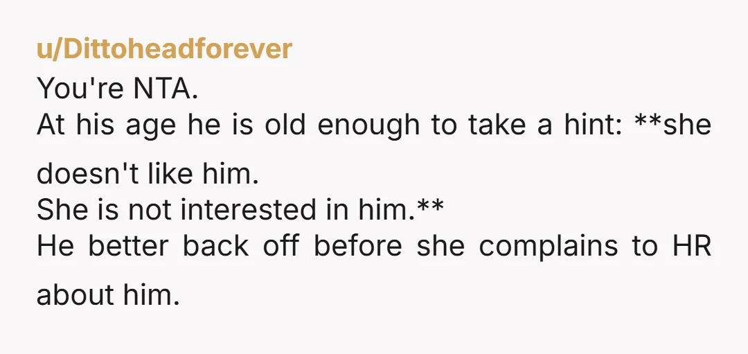 u/Dittoheadforever You're NTA.  At his age he is old enough to take a hint: **she doesn't like him. She is not interested in him.**  He better back off before she...