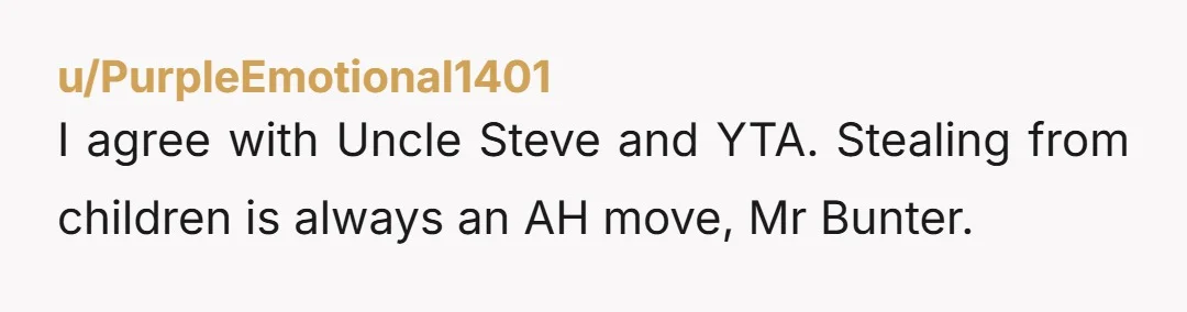 u/PurpleEmotional1401
I agree with Uncle Steve and YTA. Stealing from children is always an AH move, Mr Bunter.