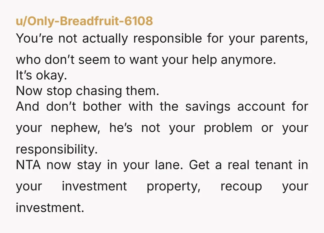 u/Only-Breadfruit-6108 You’re not actually responsible for your parents, who don’t seem to want your help anymore. It’s okay. Now stop chasing them. And don’t bother with the savings account for...