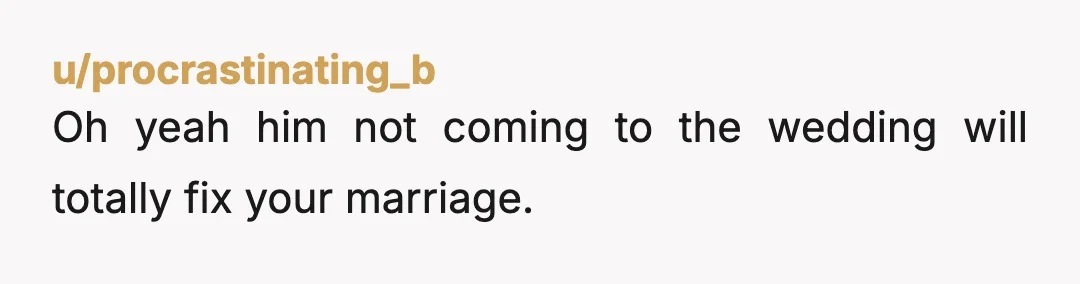 u/procrastinating_b
Oh yeah him not coming to the wedding will totally fix your marriage.