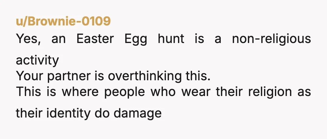 u/Brownie-0109
Yes, an Easter Egg hunt is a non-religious activity
Your partner is overthinking this.
This is where people who wear their religion as their identity do damage