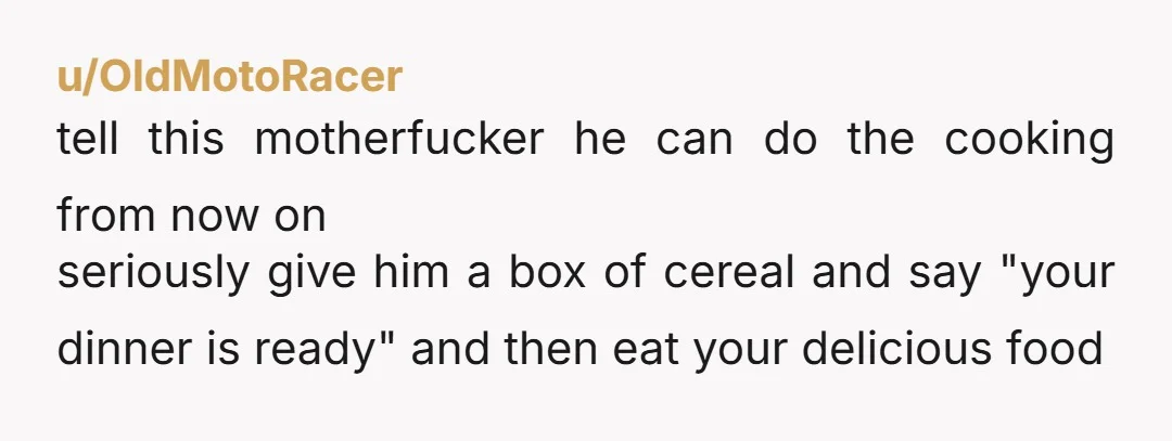 u/Witty_Candle_3448 A power move narcissists use. Your cooking will NEVER be good enough. He gets joy out of watching you try over and over "to get it right". Over beers...