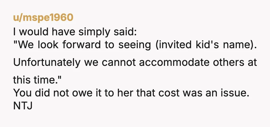 u/Yocta ‘We look forward to having [invited kids name], but unfortunately we have booked for a set number of spots, so the invite only applies to her. Let me know...