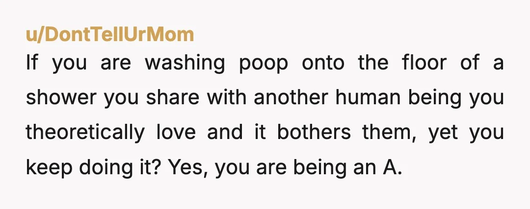 u/DontTellUrMom If you are washing poop onto the floor of a shower you share with another human being you theoretically love and it bothers them, yet you keep doing it?...