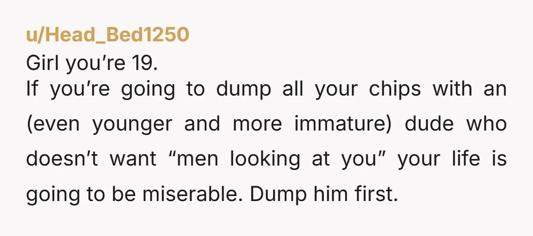 u/Head_Bed1250 Girl you’re 19. If you’re going to dump all your chips with an (even younger and more immature) dude who doesn’t want “men looking at you” your life is...