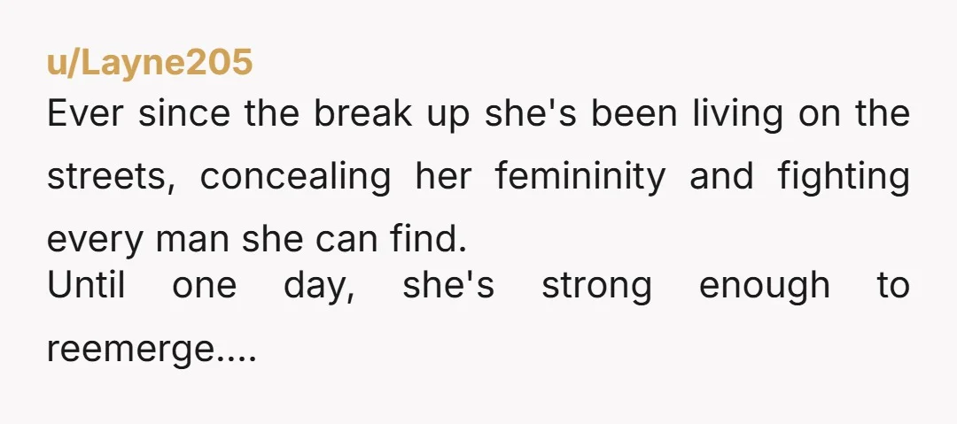 u/Layne205
Ever since the break up she's been living on the streets, concealing her femininity and fighting every man she can find.
Until one day, she's strong enough to reemerge....