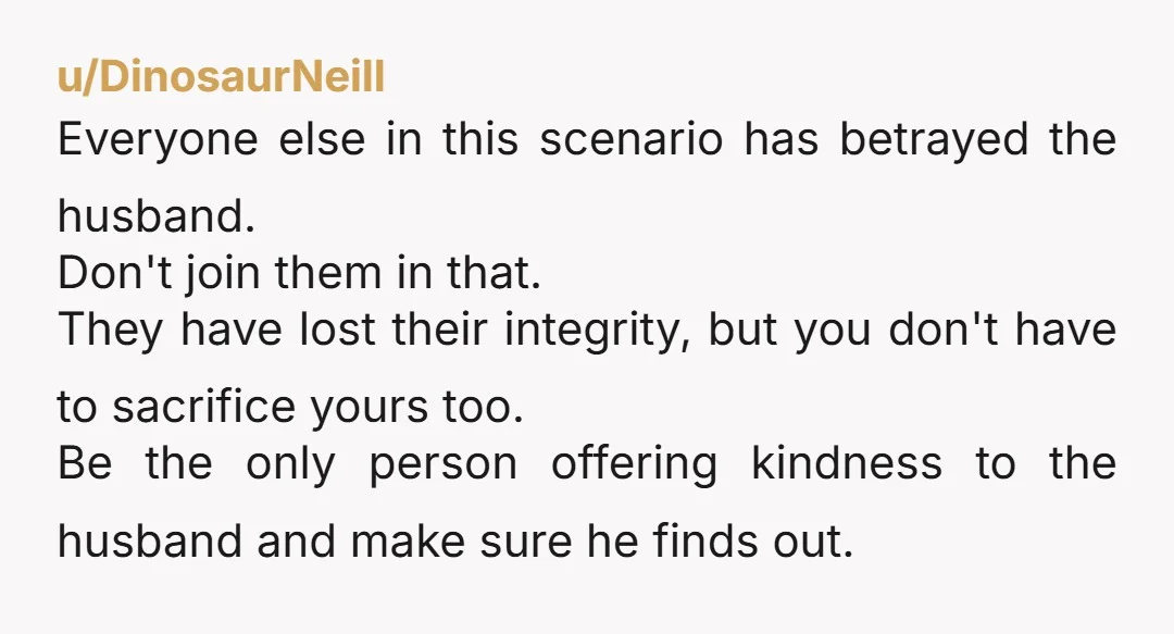 u/DinosaurNeill Everyone else in this scenario has betrayed the husband. Don't join them in that. They have lost their integrity, but you don't have to sacrifice yours too. Be the...