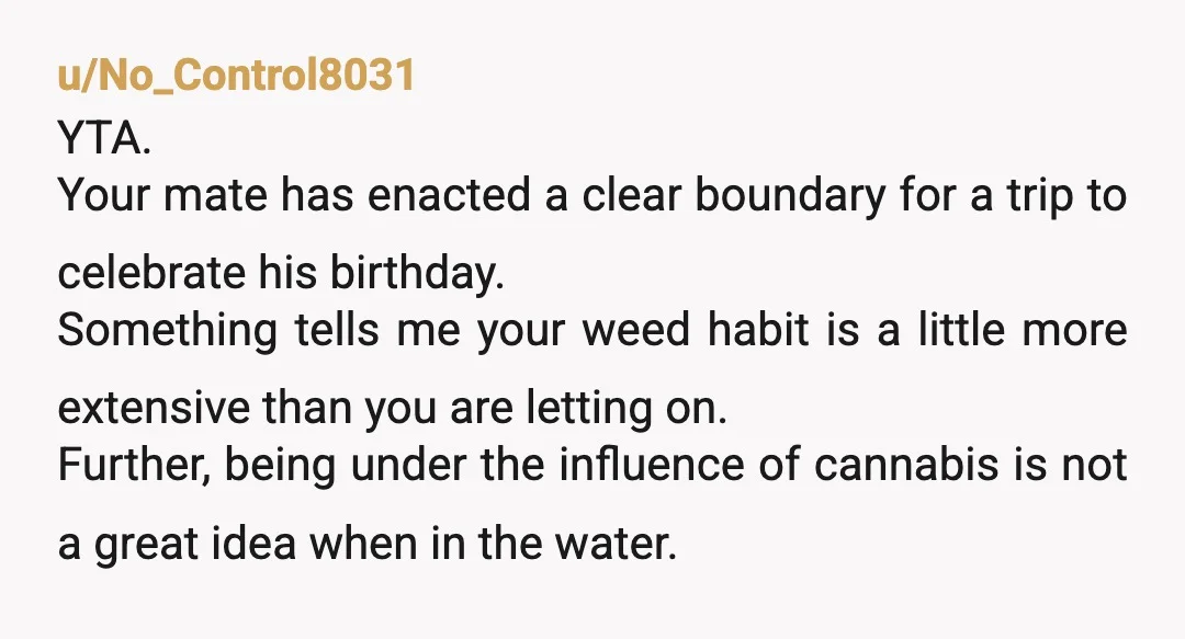 u/Wide-Street1781 YTA. Your friend could have certainly worked on his wording and approach to the conversation. However, it's his birthday celebration and if he doesn't want you stoned for a...