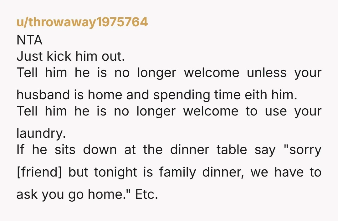 u/throwaway1975764 NTA Just kick him out. Tell him he is no longer welcome unless your husband is home and spending time eith him. Tell him he is no longer welcome...