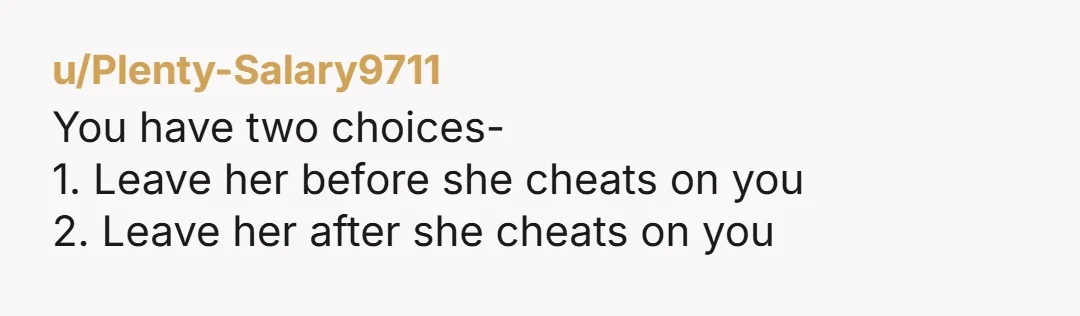 u/Plenty-Salary9711
You have two choices-
1. Leave her before she cheats on you
2. Leave her after she cheats on you