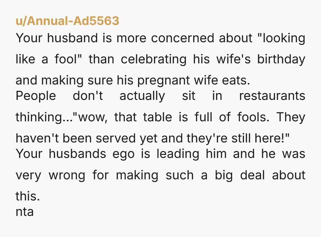 u/Annual-Ad5563 Your husband is more concerned about "looking like a fool" than celebrating his wife's birthday and making sure his pregnant wife eats. People don't actually sit in restaurants thinking..."wow,...