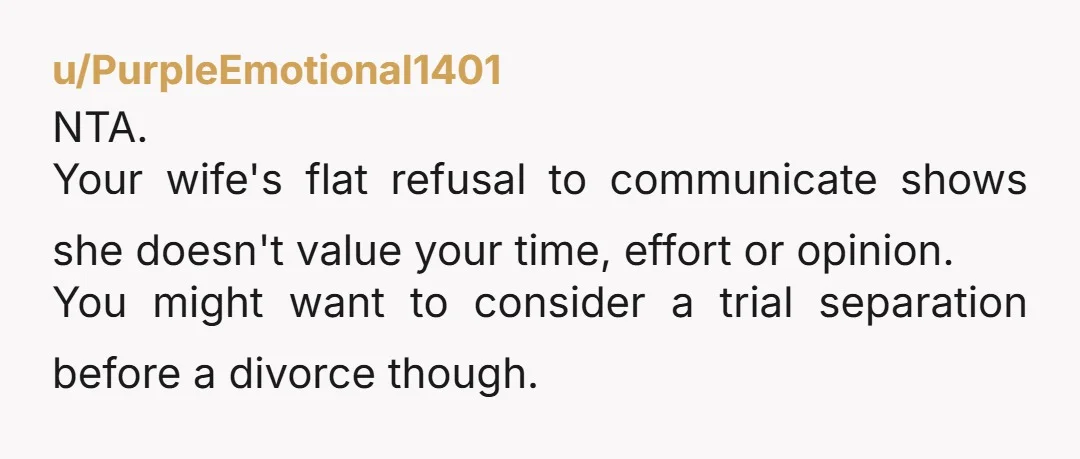 u/PurpleEmotional1401 NTA. Your wife's flat refusal to communicate shows she doesn't value your time, effort or opinion. You might want to consider a trial separation before a divorce though.