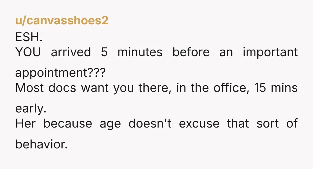 u/canvasshoes2 ESH. YOU arrived 5 minutes before an important appointment??? Most docs want you there, in the office, 15 mins early. Her because age doesn't excuse that sort of behavior.