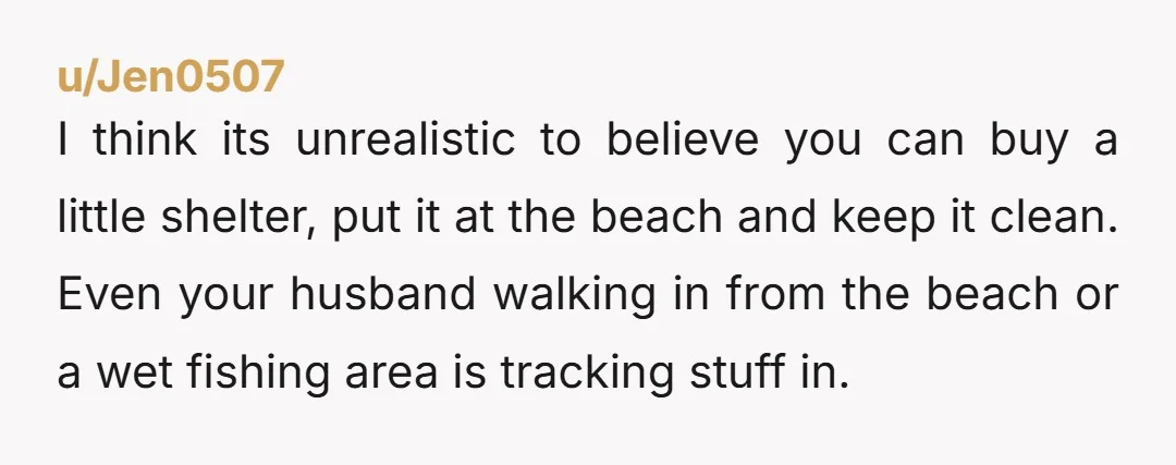 u/Jen0507 I think its unrealistic to believe you can buy a little shelter, put it at the beach and keep it clean. Even your husband walking in from the beach...