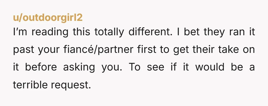 u/outdoorgirl2 I’m reading this totally different. I bet they ran it past your fiancé/partner first to get their take on it before asking you. To see if it would be...