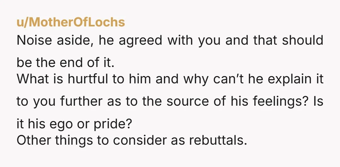 u/MotherOfLochs Noise aside, he agreed with you and that should be the end of it. What is hurtful to him and why can’t he explain it to you further as...