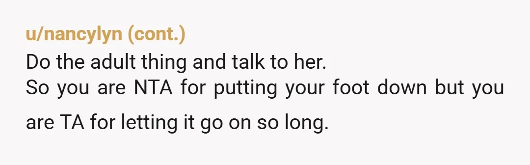 u/Spiderisinmyhead She has gotten so accustomed to this behavior being fine with you that it is definitely not going to stop unless you say something to her. Just be honest...