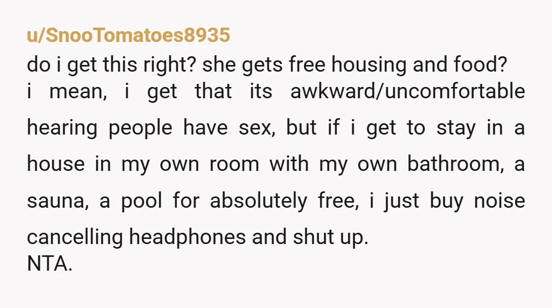 u/SnooTomatoes8935 do i get this right? she gets free housing and food? i mean, i get that its awkward/uncomfortable hearing people have sex, but if i get to stay in...