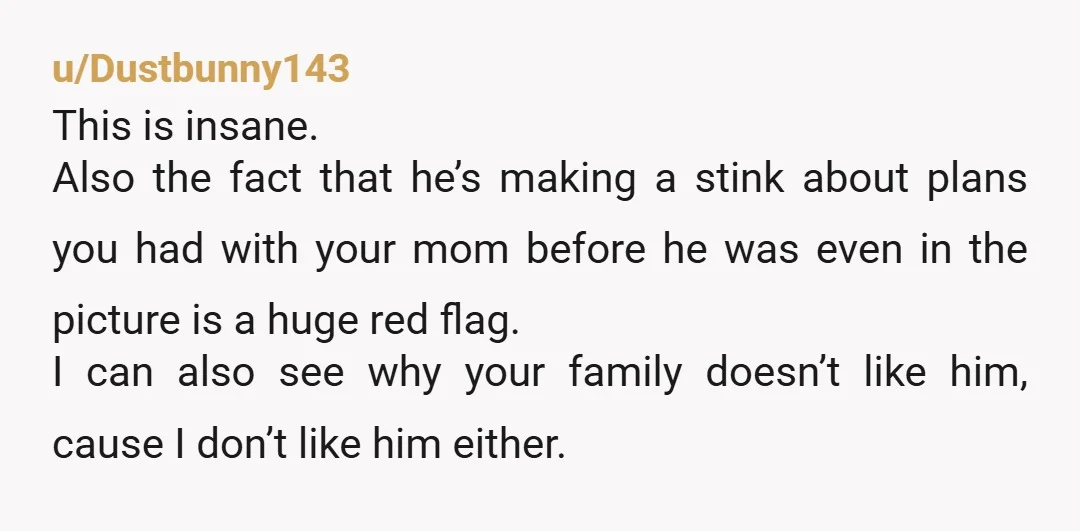 u/Dustbunny143 This is insane. Also the fact that he’s making a stink about plans you had with your mom before he was even in the picture is a huge red...