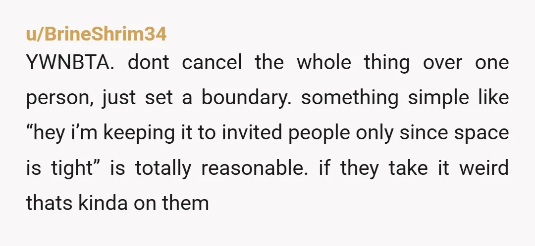 u/BrineShrim34 YWNBTA. dont cancel the whole thing over one person, just set a boundary. something simple like “hey i’m keeping it to invited people only since space is tight” is...