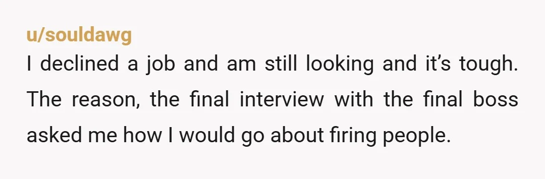 u/souldawg I declined a job and am still looking and it’s tough. The reason, the final interview with the final boss asked me how I would go about firing people....
