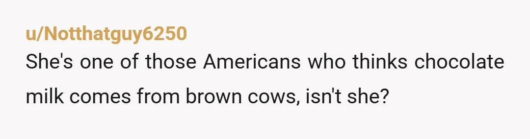 u/Notthatguy6250
She's one of those Americans who thinks chocolate milk comes from brown cows, isn't she?