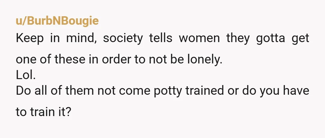 u/BurbNBougie Keep in mind, society tells women they gotta get one of these in order to not be lonely. Lol. Do all of them not come potty trained or do...