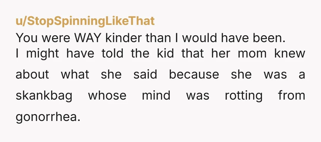 u/StopSpinningLikeThat You were WAY kinder than I would have been. I might have told the kid that her mom knew about what she said because she was a skankbag whose...