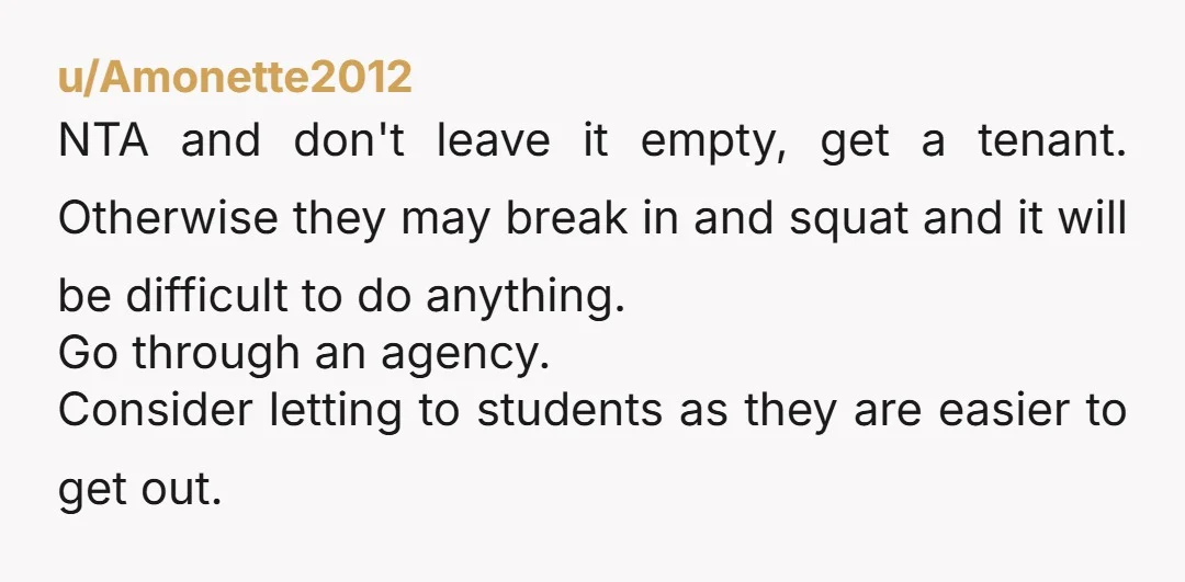 u/Amonette2012 NTA and don't leave it empty, get a tenant. Otherwise they may break in and squat and it will be difficult to do anything. Go through an agency. Consider...