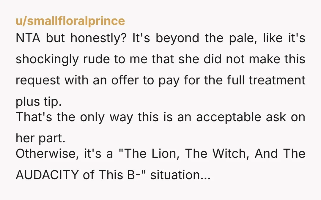 u/smallfloralprince NTA but honestly? It's beyond the pale, like it's shockingly rude to me that she did not make this request with an offer to pay for the full treatment...