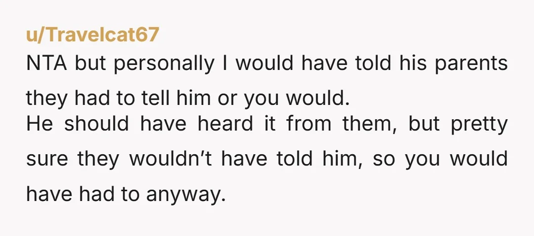 u/Travelcat67 NTA but personally I would have told his parents they had to tell him or you would. He should have heard it from them, but pretty sure they wouldn’t...