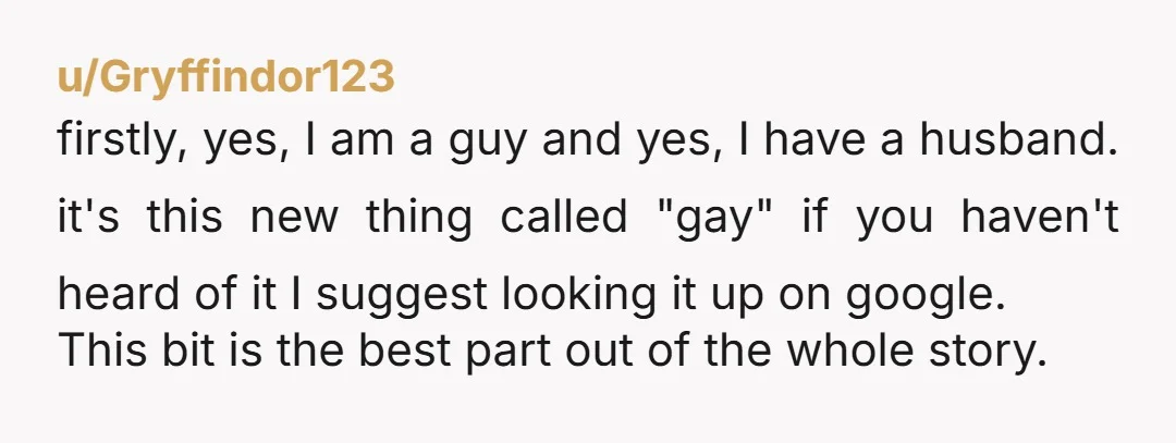 u/Gryffindor123 firstly, yes, I am a guy and yes, I have a husband. it's this new thing called "gay" if you haven't heard of it I suggest looking it up...